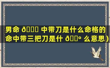 男命 🐋 中带刀是什么命格的（命中带三把刀是什 🌺 么意思）